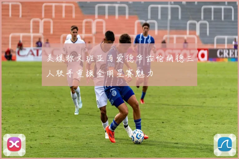 美媒称文班亚马爱德华兹伦纳德三人联手重振全明星赛魅力