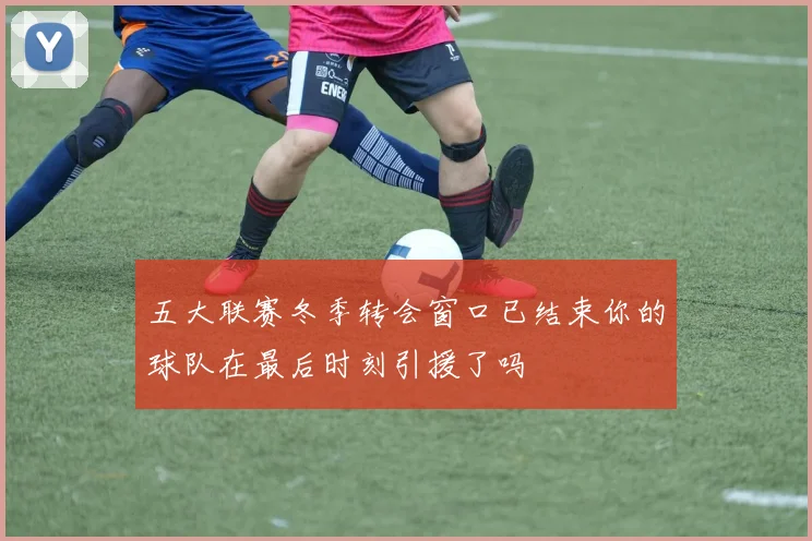 五大联赛冬季转会窗口已结束你的球队在最后时刻引援了吗
