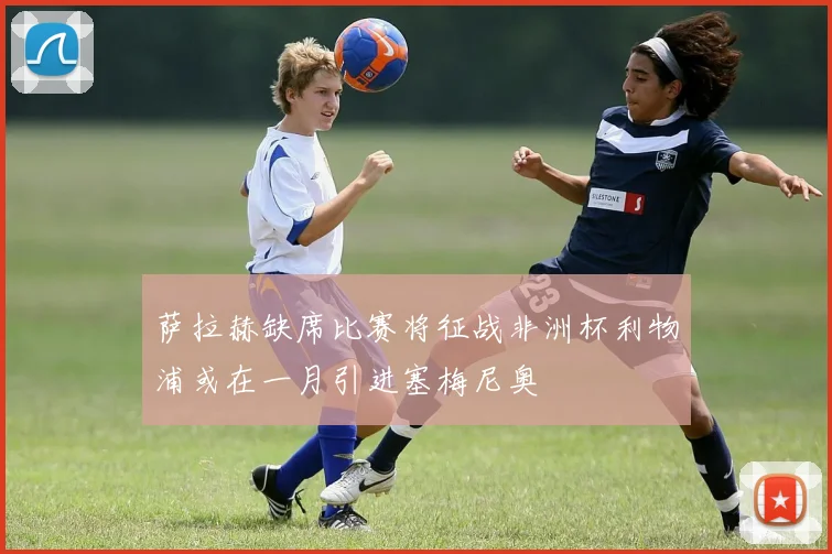 萨拉赫缺席比赛将征战非洲杯利物浦或在一月引进塞梅尼奥