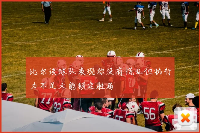 比尔谈球队表现称没有慌乱但执行力不足未能锁定胜局