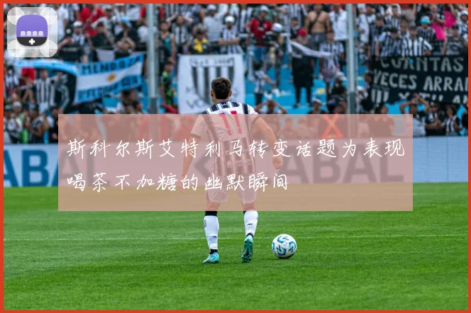 斯科尔斯艾特利马转变话题为表现喝茶不加糖的幽默瞬间