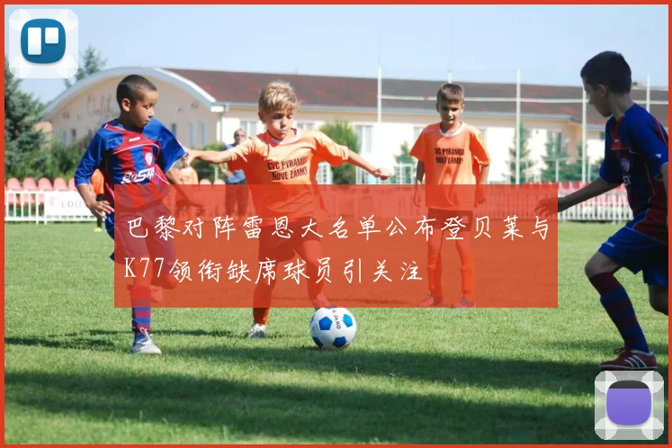 巴黎对阵雷恩大名单公布登贝莱与K77领衔缺席球员引关注