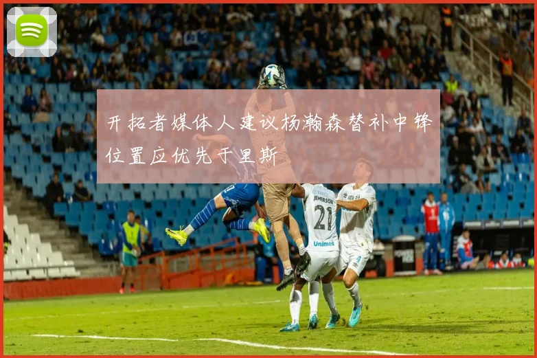 开拓者媒体人建议杨瀚森替补中锋位置应优先于里斯