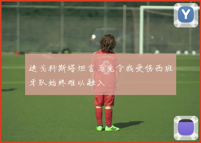 迭戈科斯塔坦言马竞令我受伤西班牙队始终难以融入