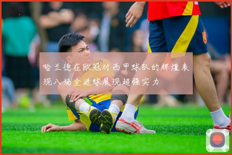 哈兰德在欧冠对西甲球队的辉煌表现八场全进球展现超强实力