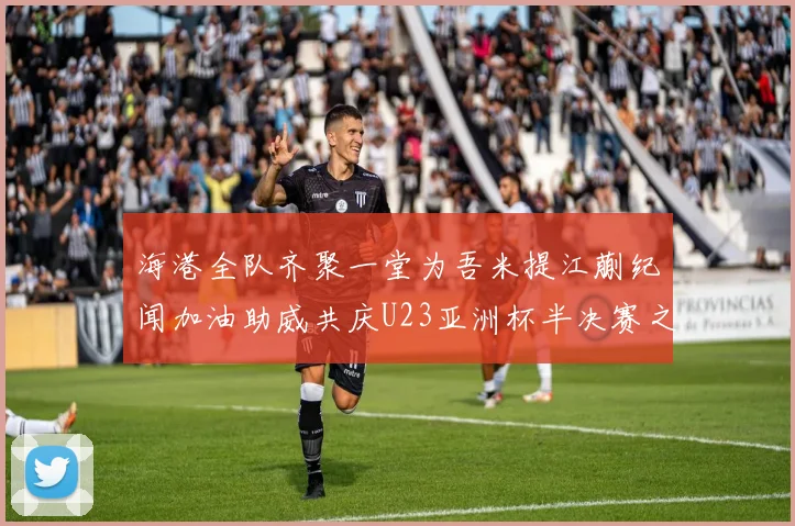 海港全队齐聚一堂为吾米提江蒯纪闻加油助威共庆U23亚洲杯半决赛之夜