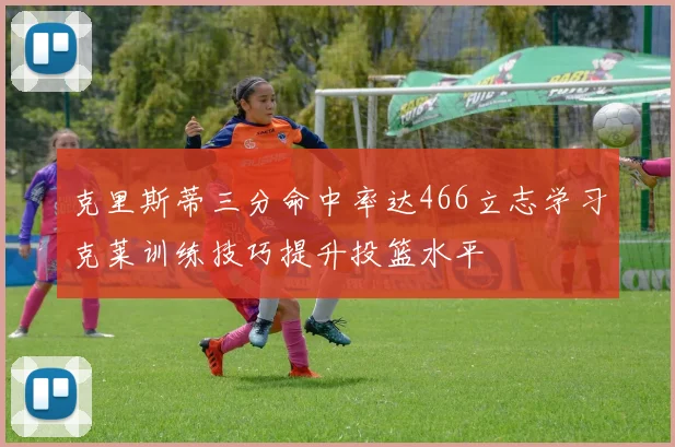 克里斯蒂三分命中率达466立志学习克莱训练技巧提升投篮水平