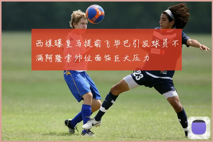 西媒曝皇马提前飞毕巴引发球员不满阿隆索帅位面临巨大压力