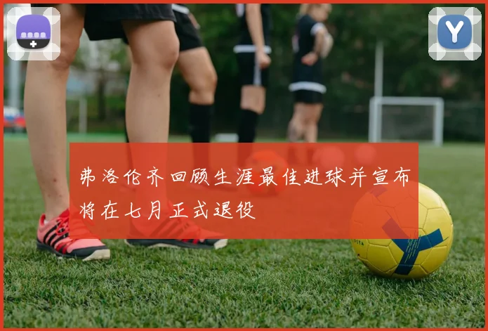 弗洛伦齐回顾生涯最佳进球并宣布将在七月正式退役