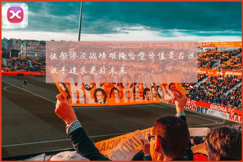 快船惨淡战绩难掩哈登价值是否该放手追求更好未来