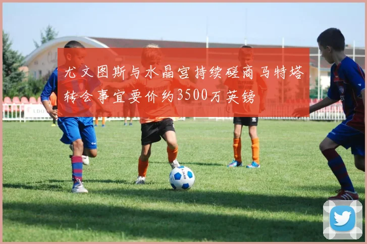 尤文图斯与水晶宫持续磋商马特塔转会事宜要价约3500万英镑