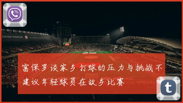 富保罗谈家乡打球的压力与挑战不建议年轻球员在故乡比赛