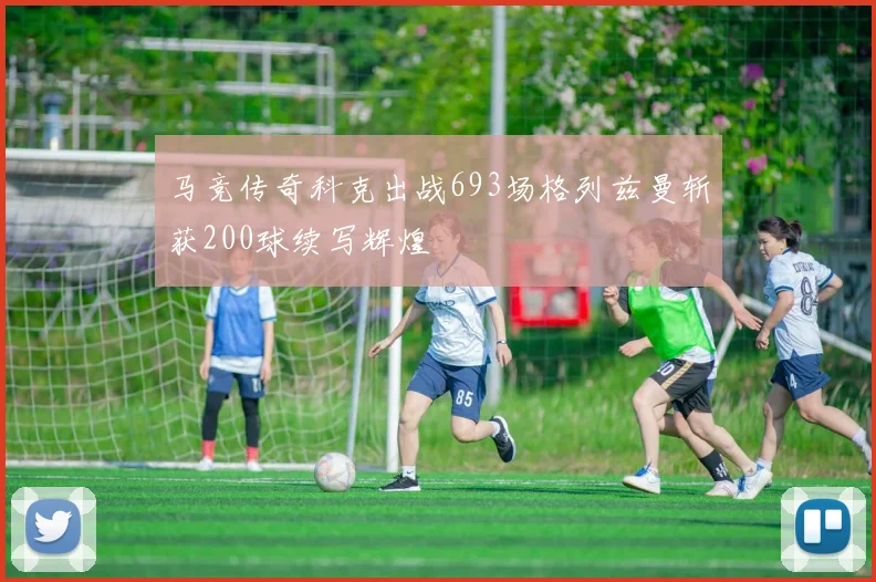 马竞传奇科克出战693场格列兹曼斩获200球续写辉煌