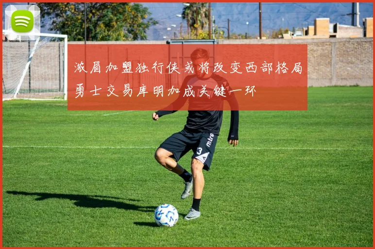 浓眉加盟独行侠或将改变西部格局勇士交易库明加成关键一环