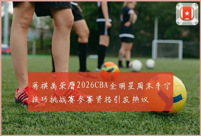蒋祺禹荣膺2026CBA全明星周末李宁技巧挑战赛参赛资格引发热议
