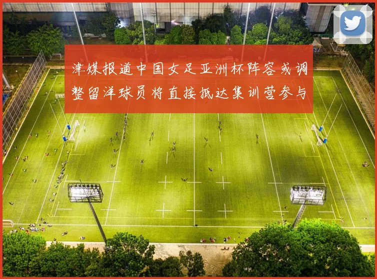 津媒报道中国女足亚洲杯阵容或调整留洋球员将直接抵达集训营参与备战