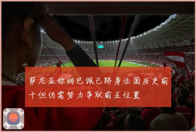 萨尼亚称姆巴佩已跻身法国历史前十但仍需努力争取前五位置