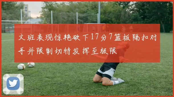 文班表现惊艳砍下17分7篮板隔扣对手并限制切特发挥至极限