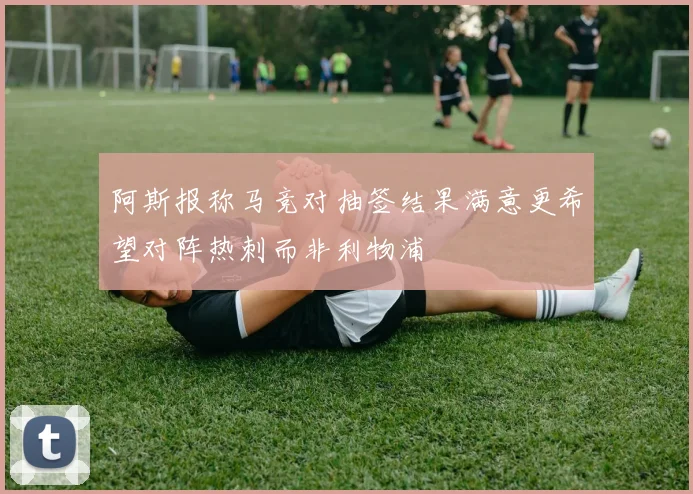阿斯报称马竞对抽签结果满意更希望对阵热刺而非利物浦