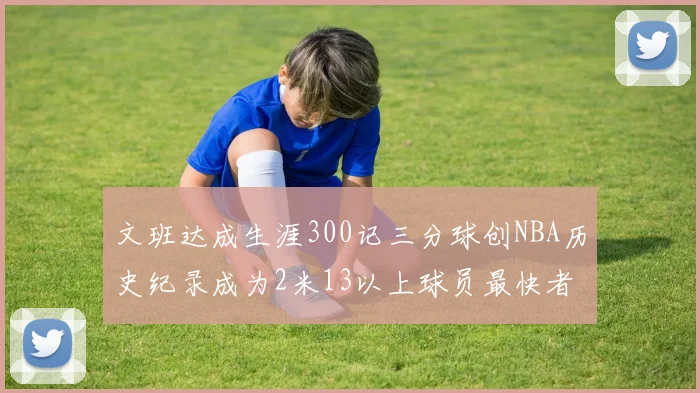 文班达成生涯300记三分球创NBA历史纪录成为2米13以上球员最快者