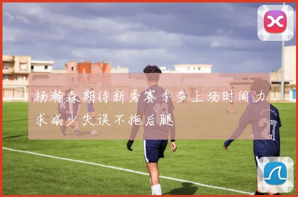 杨瀚森期待新秀赛季多上场时间力求减少失误不拖后腿