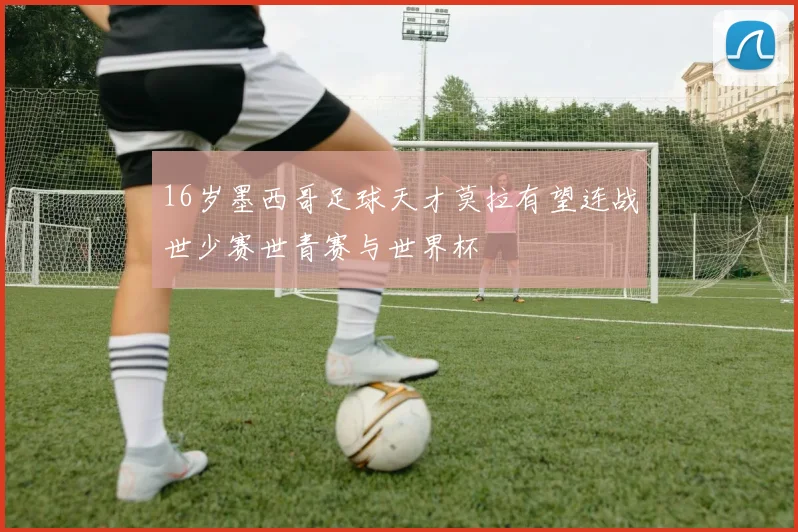 16岁墨西哥足球天才莫拉有望连战世少赛世青赛与世界杯