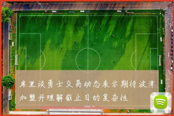 库里谈勇士交易动态表示期待波津加盟并理解截止日的复杂性