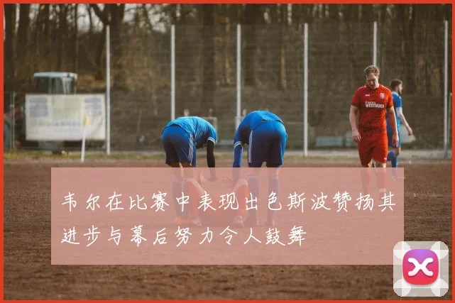 韦尔在比赛中表现出色斯波赞扬其进步与幕后努力令人鼓舞