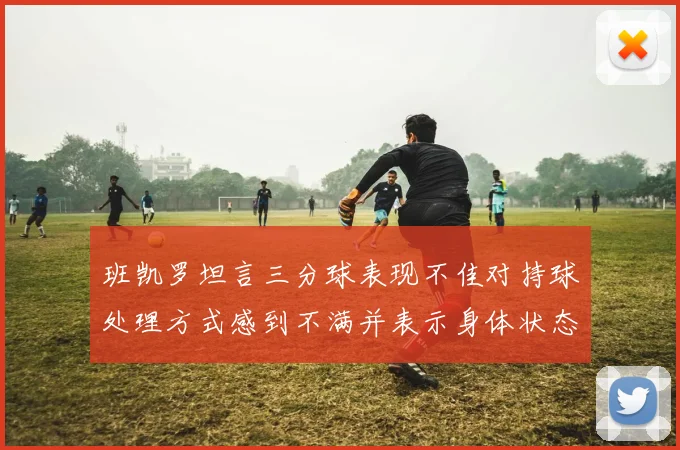 班凯罗坦言三分球表现不佳对持球处理方式感到不满并表示身体状态提升