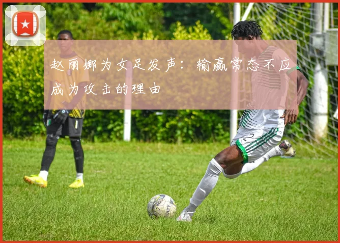 赵丽娜为女足发声：输赢常态不应成为攻击的理由