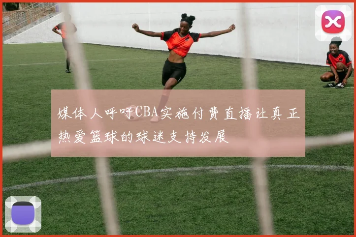 媒体人呼吁CBA实施付费直播让真正热爱篮球的球迷支持发展