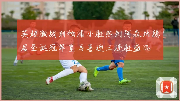 英超激战利物浦小胜热刺阿森纳稳居圣诞冠军皇马喜迎三连胜盛况